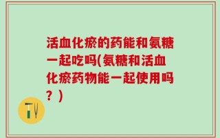 活血化瘀的药能和氨糖一起吃吗(氨糖和活血化瘀药物能一起使用吗？)