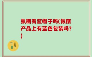 氨糖有蓝帽子吗(氨糖产品上有蓝色包装吗？)