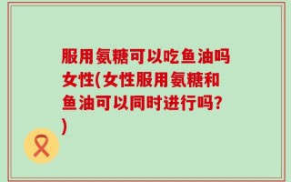 服用氨糖可以吃鱼油吗女性(女性服用氨糖和鱼油可以同时进行吗？)