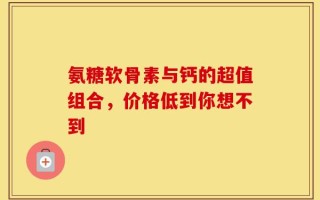 氨糖软骨素与钙的超值组合，价格低到你想不到