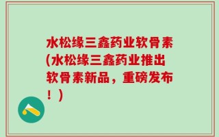 水松缘三鑫药业软骨素(水松缘三鑫药业推出软骨素新品，重磅发布！)
