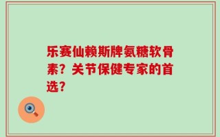 乐赛仙赖斯牌氨糖软骨素？关节保健专家的首选？