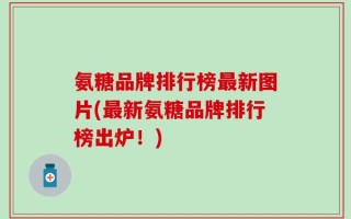 氨糖品牌排行榜最新图片(最新氨糖品牌排行榜出炉！)