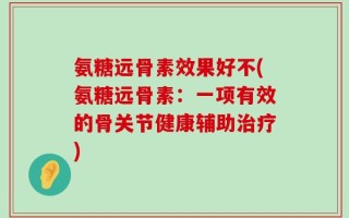 氨糖远骨素效果好不(氨糖远骨素：一项有效的骨关节健康辅助治疗)