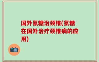 国外氨糖治颈椎(氨糖在国外治疗颈椎病的应用)