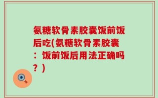 氨糖软骨素胶囊饭前饭后吃(氨糖软骨素胶囊：饭前饭后用法正确吗？)