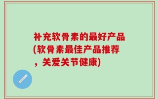 补充软骨素的最好产品(软骨素最佳产品推荐，关爱关节健康)