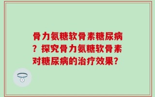 骨力氨糖软骨素糖尿病？探究骨力氨糖软骨素对糖尿病的治疗效果？