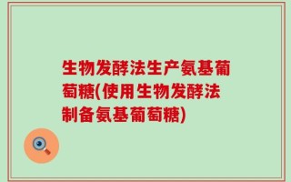 生物发酵法生产氨基葡萄糖(使用生物发酵法制备氨基葡萄糖)