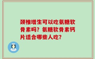 颈椎增生可以吃氨糖软骨素吗？氨糖软骨素钙片适合哪些人吃？