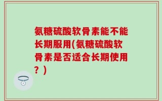 氨糖硫酸软骨素能不能长期服用(氨糖硫酸软骨素是否适合长期使用？)