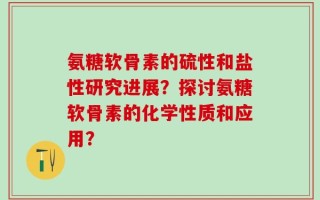 氨糖软骨素的硫性和盐性研究进展？探讨氨糖软骨素的化学性质和应用？