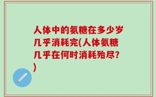 人体中的氨糖在多少岁几乎消耗完(人体氨糖几乎在何时消耗殆尽？)