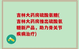 吉林大药房硫酸氨糖(吉林大药房推出硫酸氨糖新产品，助力骨关节疾病治疗)