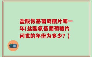 盐酸氨基葡萄糖片哪一年(盐酸氨基葡萄糖片问世的年份为多少？)