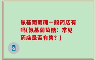 氨基葡萄糖一般药店有吗(氨基葡萄糖：常见药店是否有售？)