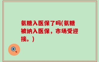 氨糖入医保了吗(氨糖被纳入医保，市场受迎接。)