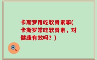 卡斯罗用吃软骨素嘛(卡斯罗常吃软骨素，对健康有效吗？)