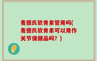 麦德氏软骨素管用吗(麦德氏软骨素可以用作关节保健品吗？)