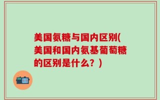 美国氨糖与国内区别(美国和国内氨基葡萄糖的区别是什么？)