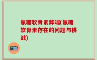 氨糖软骨素弊端(氨糖软骨素存在的问题与挑战)