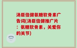 汤臣倍健氨糖软骨素广告词(汤臣倍健推广片：氨糖软骨素，关爱你的关节)