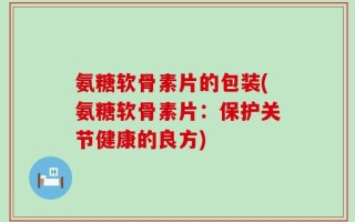 氨糖软骨素片的包装(氨糖软骨素片：保护关节健康的良方)
