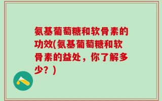 氨基葡萄糖和软骨素的功效(氨基葡萄糖和软骨素的益处，你了解多少？)