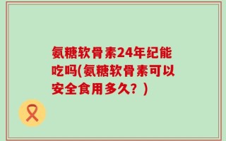 氨糖软骨素24年纪能吃吗(氨糖软骨素可以安全食用多久？)