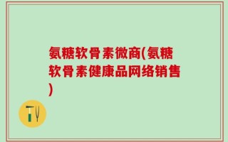 氨糖软骨素微商(氨糖软骨素健康品网络销售)