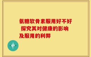 氨糖软骨素服用好不好 探究其对健康的影响及服用的利弊