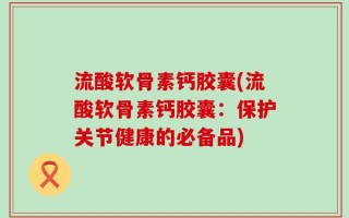流酸软骨素钙胶囊(流酸软骨素钙胶囊：保护关节健康的必备品)