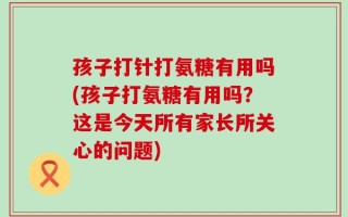 孩子打针打氨糖有用吗(孩子打氨糖有用吗？这是今天所有家长所关心的问题)