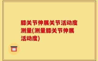 膝关节伸展关节活动度测量(测量膝关节伸展活动度)
