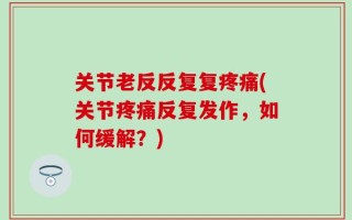关节老反反复复疼痛(关节疼痛反复发作，如何缓解？)