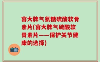 容大牌气氨糖硫酸软骨素片(容大牌气硫酸软骨素片——保护关节健康的选择)
