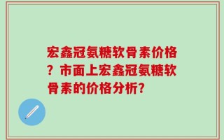 宏鑫冠氨糖软骨素价格？市面上宏鑫冠氨糖软骨素的价格分析？