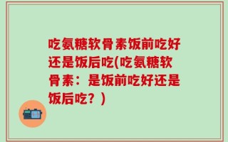 吃氨糖软骨素饭前吃好还是饭后吃(吃氨糖软骨素：是饭前吃好还是饭后吃？)