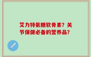 艾力特氨糖软骨素？关节保健必备的营养品？