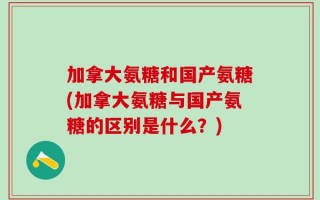加拿大氨糖和国产氨糖(加拿大氨糖与国产氨糖的区别是什么？)