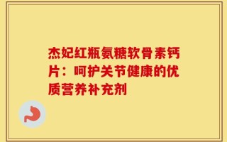 杰妃红瓶氨糖软骨素钙片：呵护关节健康的优质营养补充剂