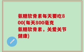 氨糖软骨素每天要吃800(每天800毫克氨糖软骨素，关爱关节健康)