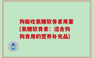 狗能吃氨糖软骨素用量(氨糖软骨素：适合狗狗食用的营养补充品)