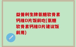 益普利生牌氨糖软骨素钙维D片饭前吃(氨糖软骨素钙维D片建议饭前用)