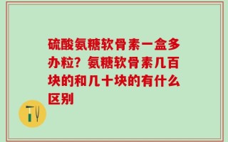 硫酸氨糖软骨素一盒多办粒？氨糖软骨素几百块的和几十块的有什么区别