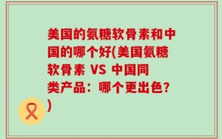 美国的氨糖软骨素和中国的哪个好(美国氨糖软骨素 VS 中国同类产品：哪个更出色？)
