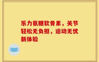 乐力氨糖软骨素，关节轻松无负担，运动无忧新体验