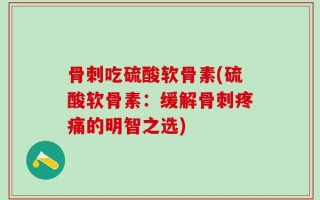 骨刺吃硫酸软骨素(硫酸软骨素：缓解骨刺疼痛的明智之选)