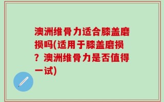 澳洲维骨力适合膝盖磨损吗(适用于膝盖磨损？澳洲维骨力是否值得一试)