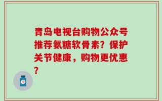 青岛电视台购物公众号推荐氨糖软骨素？保护关节健康，购物更优惠？